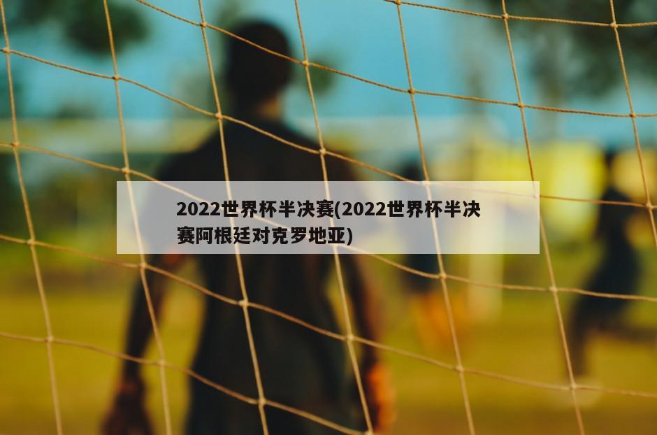 2022世界杯半决赛(2022世界杯半决赛阿根廷对克罗地亚)